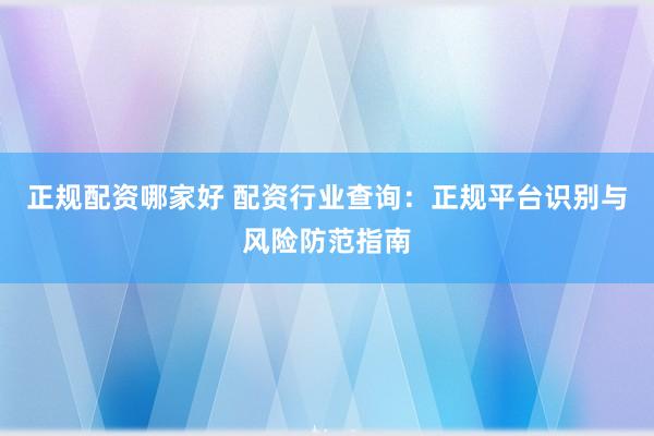 正规配资哪家好 配资行业查询：正规平台识别与风险防范指南