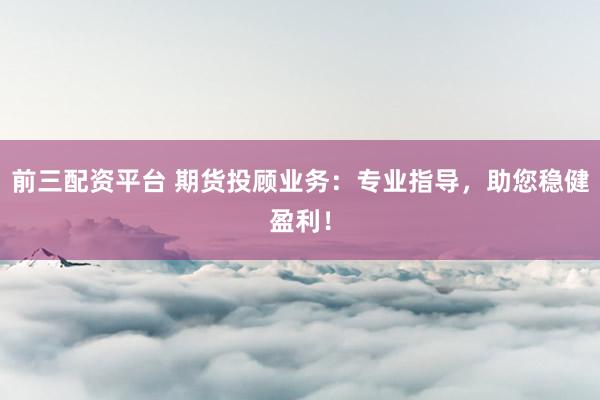前三配资平台 期货投顾业务：专业指导，助您稳健盈利！