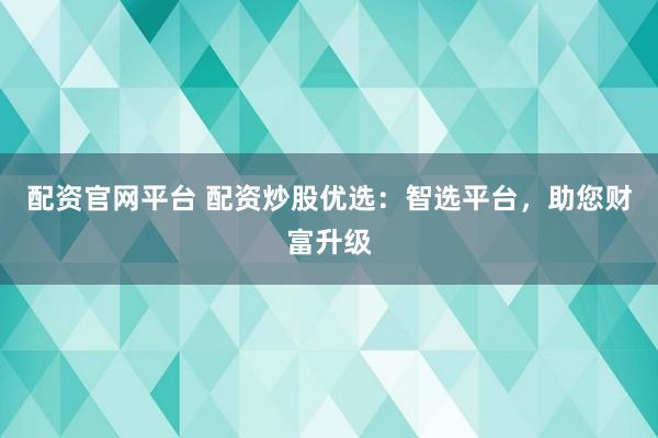 配资官网平台 配资炒股优选：智选平台，助您财富升级