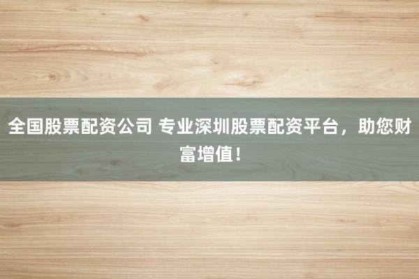 全国股票配资公司 专业深圳股票配资平台，助您财富增值！