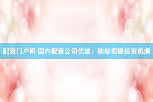 配资门户网 国内配资公司优选：助您把握投资机遇