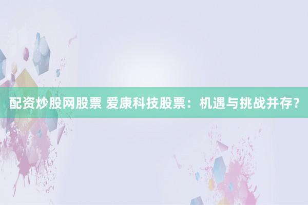 配资炒股网股票 爱康科技股票：机遇与挑战并存？