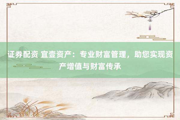 证券配资 宜壹资产：专业财富管理，助您实现资产增值与财富传承